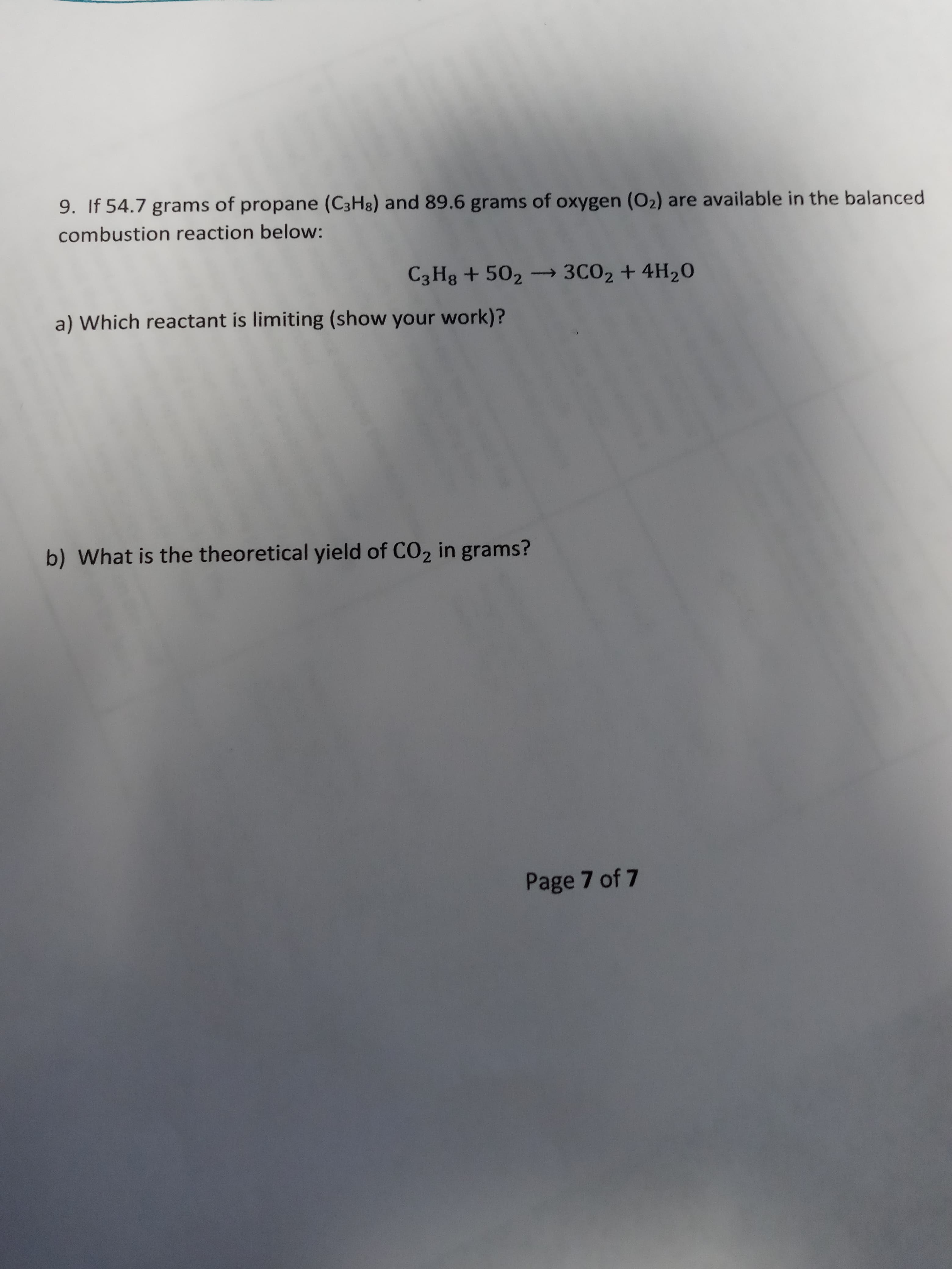 9. If 54.7 grams of propane (C3H8) and 89.6 grams of oxygen (O2) are available in the balanced
combustion reaction below:
C3 Hg + 502 3CO2 + 4H20
a) Which reactant is limiting (show your work)?
b) What is the theoretical yield of CO2 in grams?
