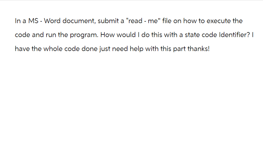 In a MS Word document, submit a "read - me" file on how to execute the
code and run the program. How would I do this with a state code Identifier? I
have the whole code done just need help with this part thanks!