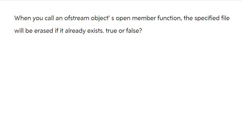 When you call an ofstream object's open member function, the specified file
will be erased if it already exists. true or false?