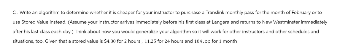 C. Write an algorithm to determine whether it is cheaper for your instructor to purchase a Translink monthly pass for the month of February or to
use Stored Value instead. (Assume your instructor arrives immediately before his first class at Langara and returns to New Westminster immediately
after his last class each day.) Think about how you would generalize your algorithm so it will work for other instructors and other schedules and
situations, too. Given that a stored value is $4.80 for 2 hours, 11.25 for 24 hours and 104. op for 1 month