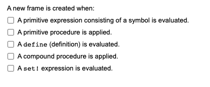 A new frame is created when:
A primitive expression consisting of a symbol is evaluated.
A primitive procedure is applied.
A define (definition) is evaluated.
A compound procedure is applied.
Aset! expression is evaluated.
