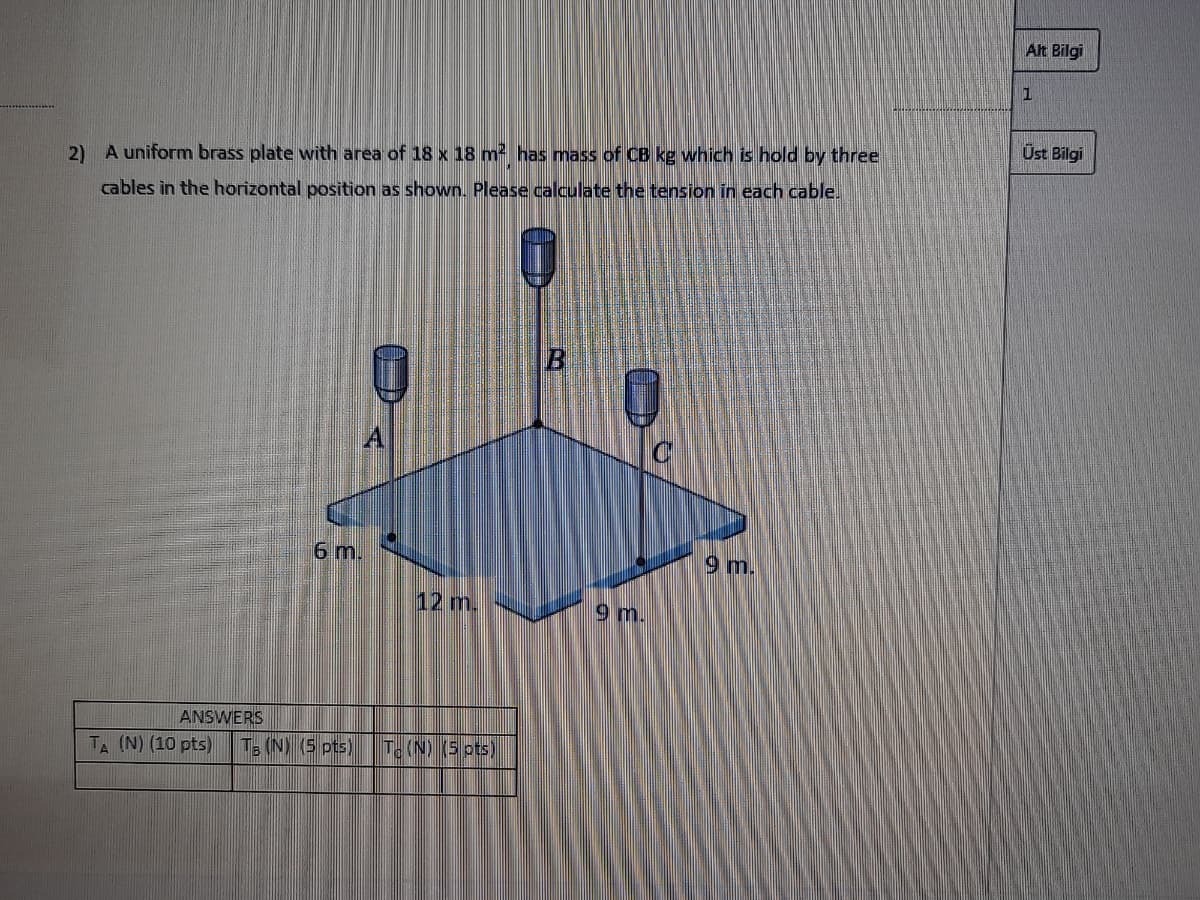 Alt Bilgi
Úst Bilgi
2) A uniform brass plate with area of 18 x 18 m has mass of CB kg which is hold by three
cables in the horizontal position as shown. Please calculate the tension in each cable.
6 m.
9 m.
12 m.
9 m.
ANSWERS
T (N) (10 pts)
T (N) (5 pts)
T. (N) (5 ots)
