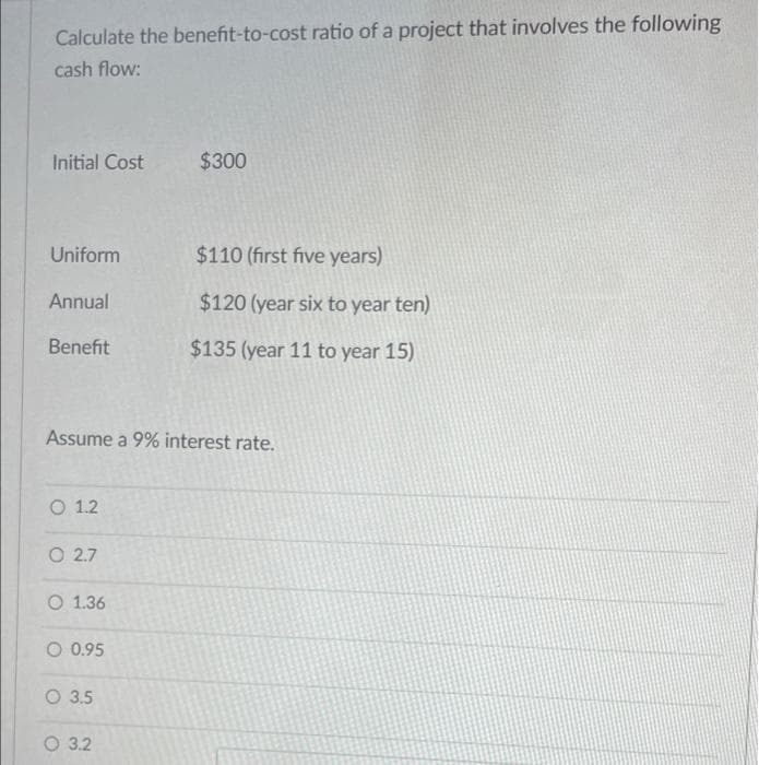 Calculate the benefit-to-cost ratio of a project that involves the following
cash flow:
Initial Cost
$300
Uniform
$110 (first five years)
Annual
$120 (year six to year ten)
Benefit
$135 (year 11 to year 15)
Assume a 9% interest rate.
O 1.2
O 2.7
O 1.36
O 0.95
O 3.5
О 32
