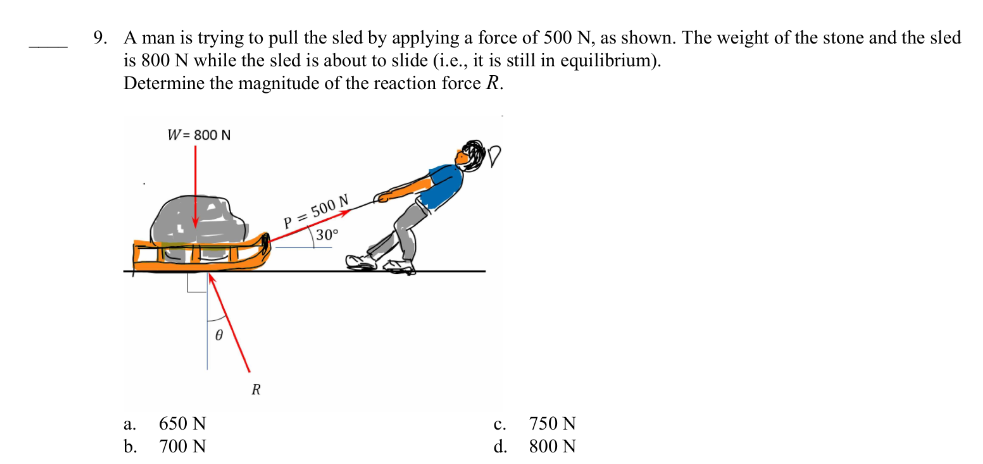 9. A man is trying to pull the sled by applying a force of 500 N, as shown. The weight of the stone and the sled
is 800 N while the sled is about to slide (i.e., it is still in equilibrium).
Determine the magnitude of the reaction force R.
a.
b.
W = 800 N
650 N
700 N
0
R
P = 500 N
30⁰
Cc.
d.
750 N
800 N