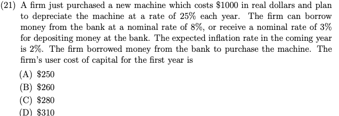 (21) A firm just purchased a new machine which costs $1000 in real dollars and plan
to depreciate the machine at a rate of 25% each year. The firm can borrow
money from the bank at a nominal rate of 8%, or receive a nominal rate of 3%
for depositing money at the bank. The expected inflation rate in the coming year
is 2%. The firm borrowed money from the bank to purchase the machine. The
firm's user cost of capital for the first year is
(A) $250
(B) $260
(C) $280
(D) $310