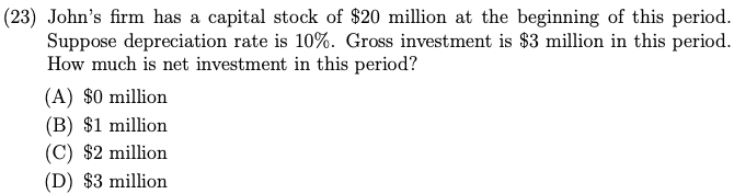 (23) John's firm has a capital stock of $20 million at the beginning of this period.
Suppose depreciation rate is 10%. Gross investment is $3 million in this period.
How much is net investment in this period?
(A) $0 million
(B) $1 million
(C) $2 million
(D) $3 million