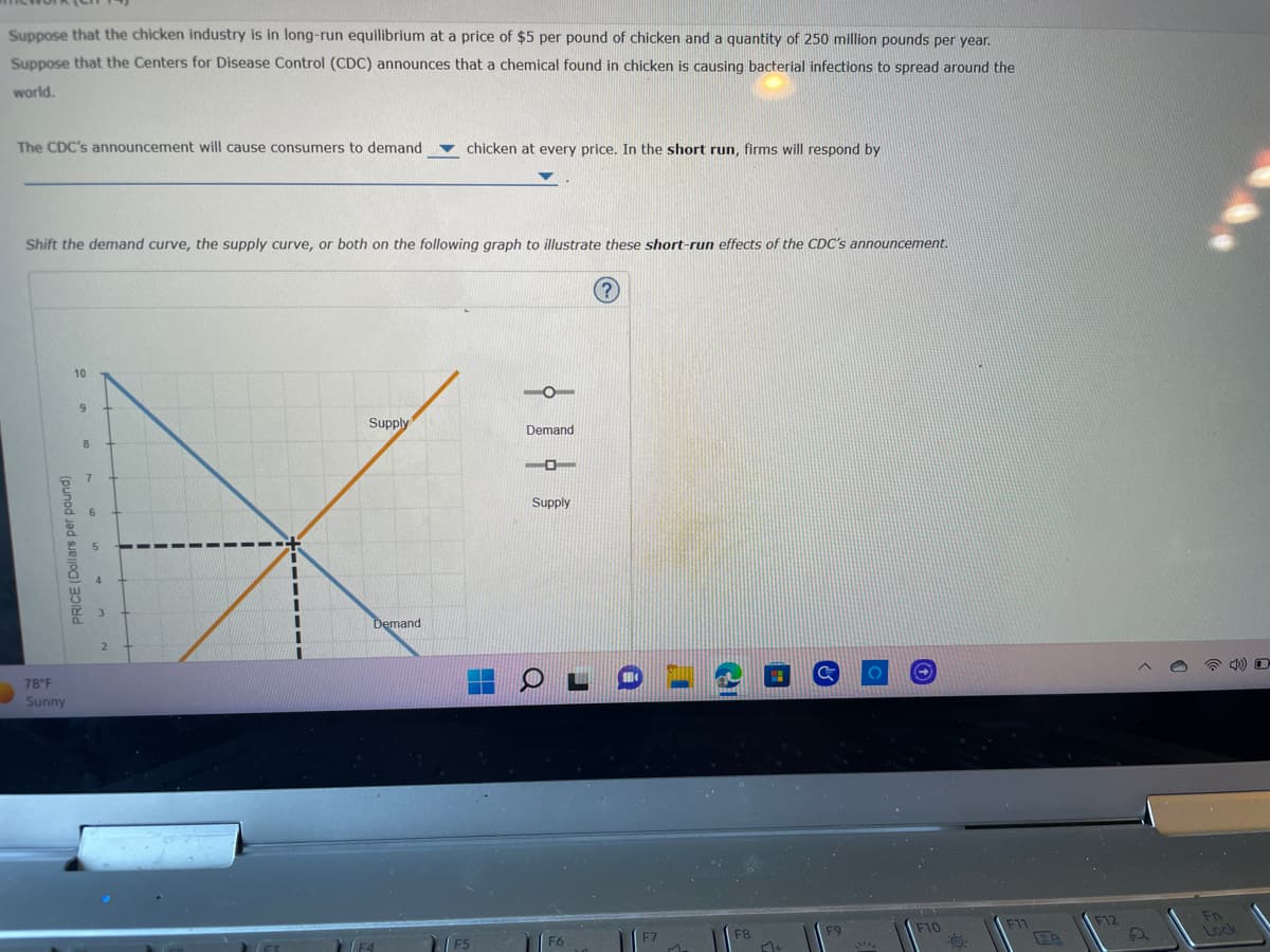Suppose that the chicken industry is in long-run equilibrium at a price of $5 per pound of chicken and a quantity of 250 million pounds per year.
Suppose that the Centers for Disease Control (CDC) announces that a chemical found in chicken is causing bacterial infections to spread around the
world.
The CDC's announcement will cause consumers to demand
Shift the demand curve, the supply curve, or both on the following graph to illustrate these short-run effects of the CDC's announcement.
PRICE (Dollars per pound)
78°F
Sunny
10
9
8
Supply
chicken at every price. In the short run, firms will respond by
Demand
F5
H
Demand
Supply
O
J
(?)
[+
&
F9
O
F10
F11
F12
Fn