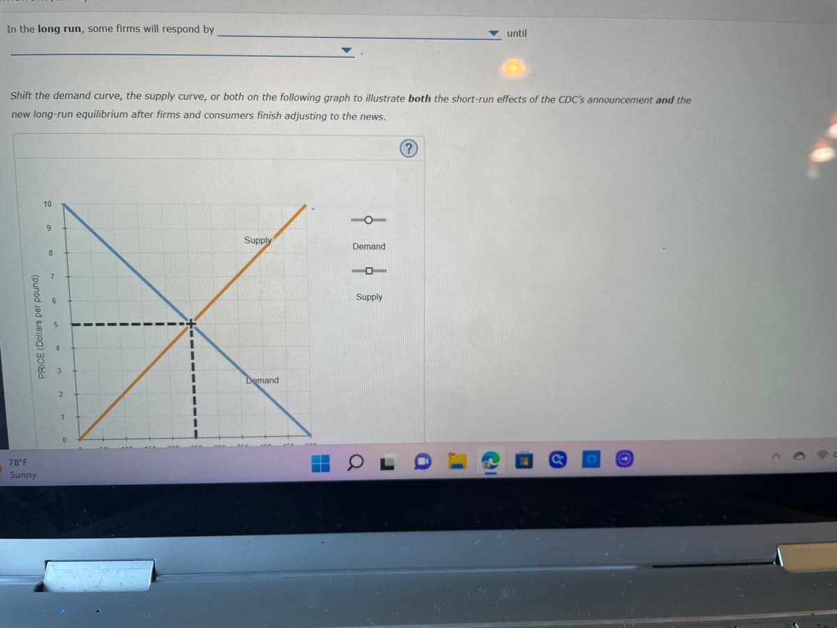 In the long run, some firms will respond by
Shift the demand curve, the supply curve, or both on the following graph to illustrate both the short-run effects of the CDC's announcement and the
new long-run equilibrium after firms and consumers finish adjusting to the news.
PRICE (Dollars per pound)
78°F
Sunny
10
9
8
7
0
Supply
Demand
O
Demand
-
Supply
J
?
a
until
C