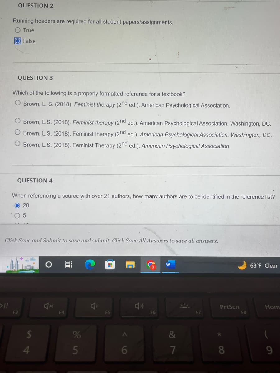 QUESTION 2
Running headers are required for all student papers/assignments.
True
O False
QUESTION 3
Which of the following is a properly formatted reference for a textbook?
O Brown, L. S. (2018). Feminist therapy (2nd ed.). American Psychological Association.
O Brown, L.S. (2018). Feminist therapy (2nd ed.). American Psychological Association. Washington, DC.
Brown, L.S. (2018). Feminist therapy (2nd ed.). American Psychological Association. Washington, DC.
O Brown, L.S. (2018). Feminist Therapy (2nd ed.). American Psychological Association.
QUESTION 4
When referencing a source with over 21 authors, how many authors are to be identified in the reference list?
20
5
Click Save and Submit to save and submit. Click Save All Answers to save all answers.
F3
$
4
F4
%
5
F5
A
6
{
F6
7
F7
PrtScn
*
8
F8
68°F Clear
Hom
9