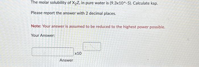The molar solubility of X₂Z, in pure water is (9.3x10^-5). Calculate ksp.
Please report the answer with 2 decimal places.
Note: Your answer is assumed to be reduced to the highest power possible.
Your Answer:
Answer
x10