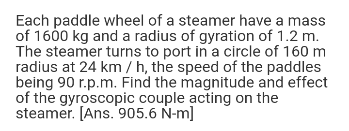 Each paddle wheel of a steamer have a mass
of 1600 kg and a radius of gyration of 1.2 m.
The steamer turns to port in a circle of 160 m
radius at 24 km / h, the speed of the paddles
being 90 r.p.m. Find the magnitude and effect
of the gyroscopic couple acting on the
steamer. [Ans. 905.6 N-m]
