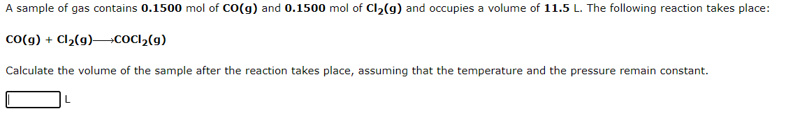 A sample of gas contains 0.1500 mol of CO(g) and 0.1500 mol of Cl₂(g) and occupies a volume of 11.5 L. The following reaction takes place:
CO(g) + Cl₂(g) →→→COCI₂(g)
Calculate the volume of the sample after the reaction takes place, assuming that the temperature and the pressure remain constant.