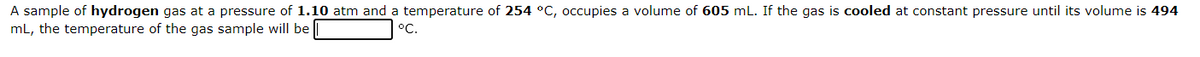 A sample of hydrogen gas at a pressure of 1.10 atm and a temperature of 254 °C, occupies a volume of 605 mL. If the gas is cooled at constant pressure until its volume is 494
mL, the temperature of the gas sample will be
°C.
