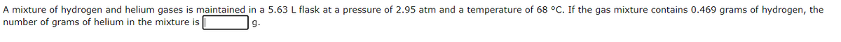 A mixture of hydrogen and helium gases is maintained in a 5.63 L flask at a pressure of 2.95 atm and a temperature of 68 °C. If the gas mixture contains 0.469 grams of hydrogen, the
number of grams of helium in the mixture is
g.