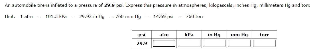 An automobile tire is inflated to a pressure of 29.9 psi. Express this pressure in atmospheres, kilopascals, inches Hg, millimeters Hg and torr.
29.92 in Hg = 760 mm Hg
Hint: 1 atm = 101.3 kPa =
=
psi
29.9
14.69 psi =
atm
760 torr
kPa
in Hg
mm Hg
torr