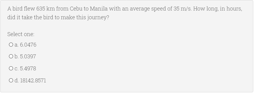 A bird flew 635 km from Cebu to Manila with an average speed of 35 m/s. How long, in hours,
did it take the bird to make this journey?
Select one:
Оа. 6.0476
Ob. 5.0397
Ос. 5.4978
Od. 18142.8571

