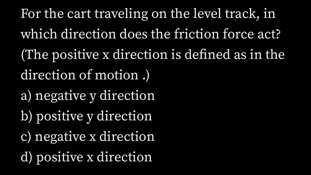 For the cart traveling on the level track, in
which direction does the friction force act?
(The positive x direction is defined as in the
direction of motion .)
a) negative y direction
b) positive y direction
c) negative x direction
d) positive x direction
