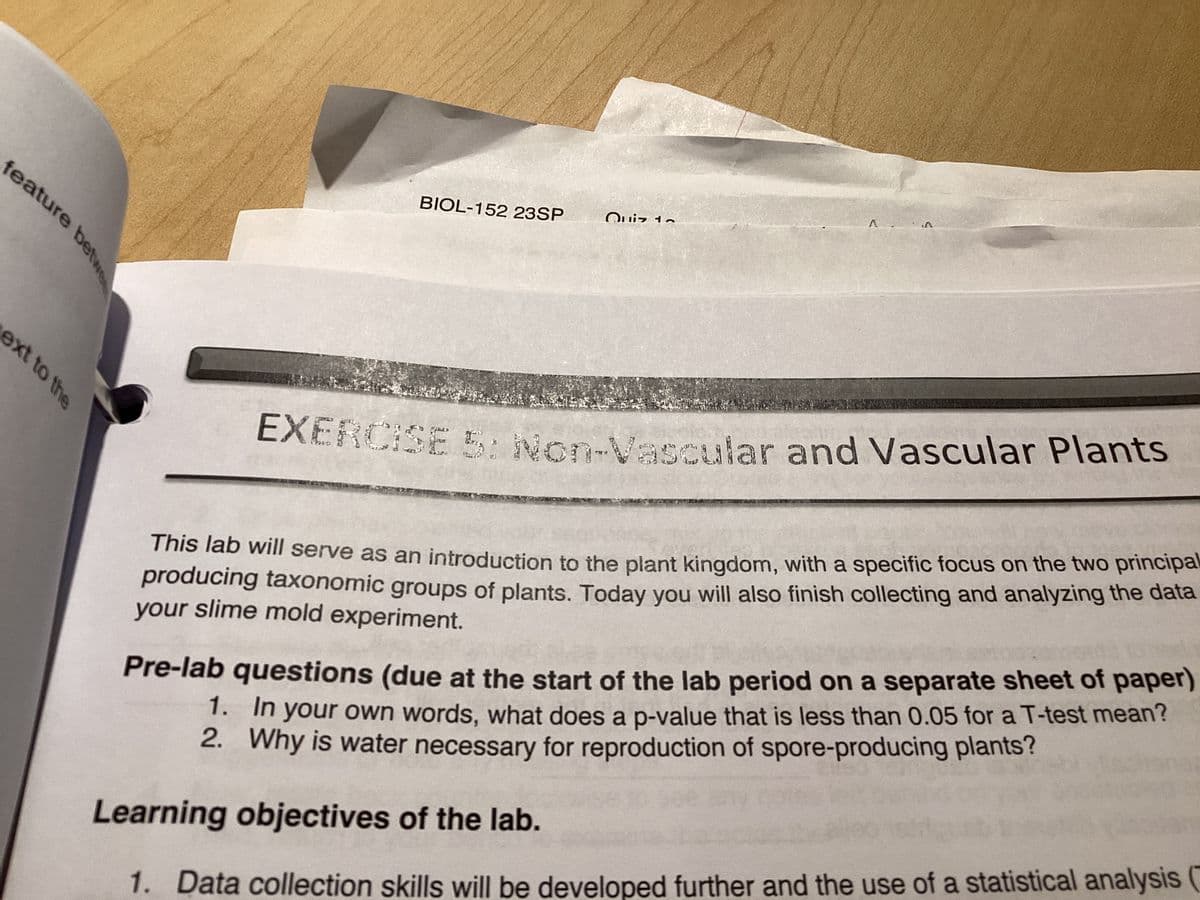 feature betwe
ext to the
BIOL-152 23SP
Quiz 1~
A A
EXERCISE 5: Non-Vascular and Vascular Plants
This lab will serve as an introduction to the plant kingdom, with a specific focus on the two principal
producing taxonomic groups of plants. Today you will also finish collecting and analyzing the data
your slime mold experiment.
Pre-lab questions (due at the start of the lab period on a separate sheet of paper)
1. In your own words, what does a p-value that is less than 0.05 for a T-test mean?
2. Why is water necessary for reproduction of spore-producing plants?
Learning objectives of the lab.
1. Data collection skills will be developed further and the use of a statistical analysis (