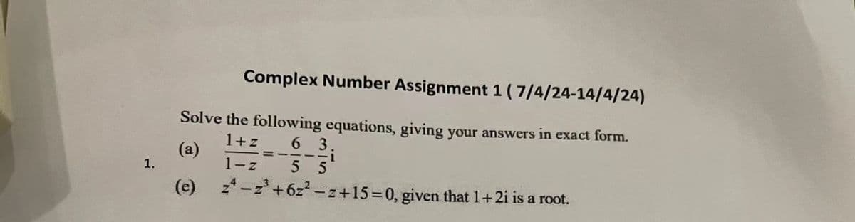 Complex Number Assignment 1 (7/4/24-14/4/24)
Solve the following equations, giving your answers in exact form.
(a)
1.
(e)
1+z
63
1-z 5 5
z-z³+6z²-z+15=0, given that 1+2i is a root.