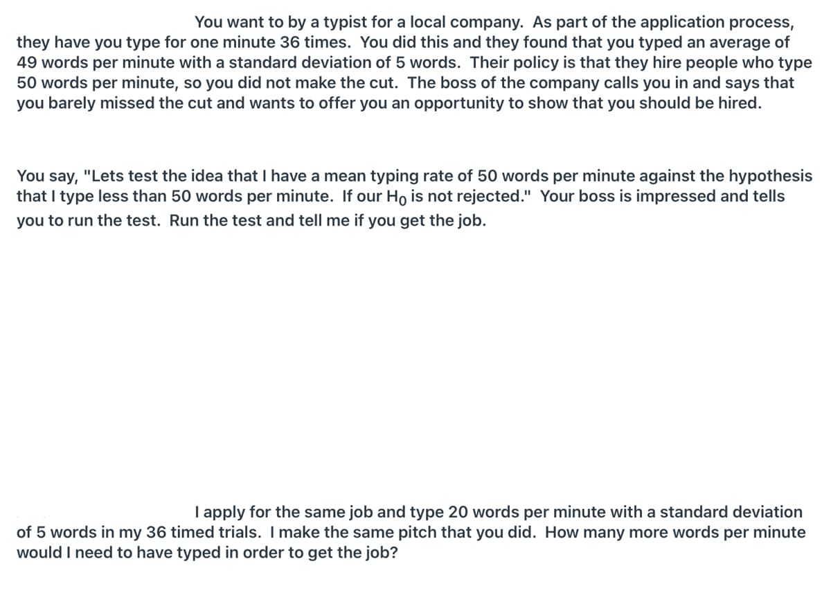 You want to by a typist for a local company. As part of the application process,
they have you type for one minute 36 times. You did this and they found that you typed an average of
49 words per minute with a standard deviation of 5 words. Their policy is that they hire people who type
50 words per minute, so you did not make the cut. The boss of the company calls you in and says that
you barely missed the cut and wants to offer you an opportunity to show that you should be hired.
You say, "Lets test the idea that I have a mean typing rate of 50 words per minute against the hypothesis
that I type less than 50 words per minute. If our Ho is not rejected." Your boss is impressed and tells
you to run the test. Run the test and tell me if you get the job.
I apply for the same job and type 20 words per minute with a standard deviation
of 5 words in my 36 timed trials. I make the same pitch that you did. How many more words per minute
would I need to have typed in order to get the job?
