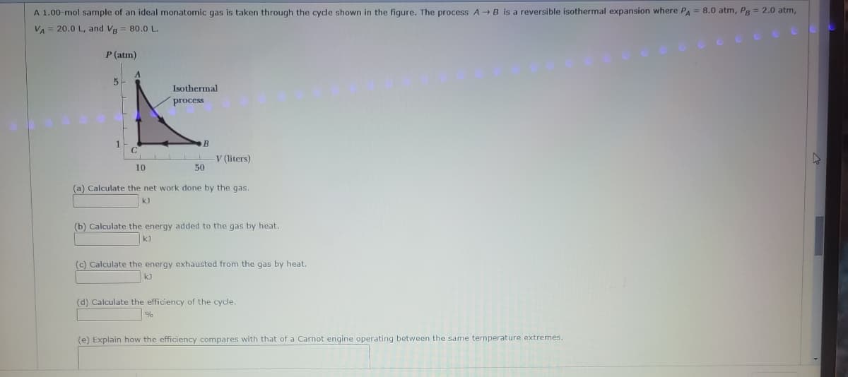 A 1.00-mol sample of an ideal monatomic gas is taken through the cycle shown in the figure. The process A → B is a reversible isothermal expansion where PA = 8.0 atm, PB = 2.0 atm,
VA = 20.0 L, and VB = 80.0 L.
P (atm)
5-
C
10
Isothermal
process
B
50
V (liters)
(a) Calculate the net work done by the gas.
k)
(b) Calculate the energy added to the gas by heat.
k]
(c) Calculate the energy exhausted from the gas by heat.
kJ
(d) Calculate the efficiency of the cycle.
%
(e) Explain how the efficiency compares with that of a Carnot engine operating between the same temperature extremes.