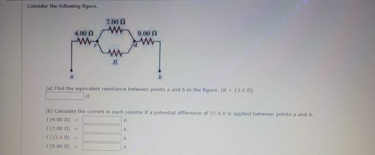 Consider the following figure.
4.00
7.000
R
9.00
b
(a) Find the equivalent resistance between points a and b in the figure. (R = 13.00)
Ω
(b) Calculate the current in each resistor if a potential difference of 52.0 V is applied between points a and b.
I (4.00 (2)
A
I (7.00 (2)
Ι (13.0 Ω)
I (9.00 )
A
A