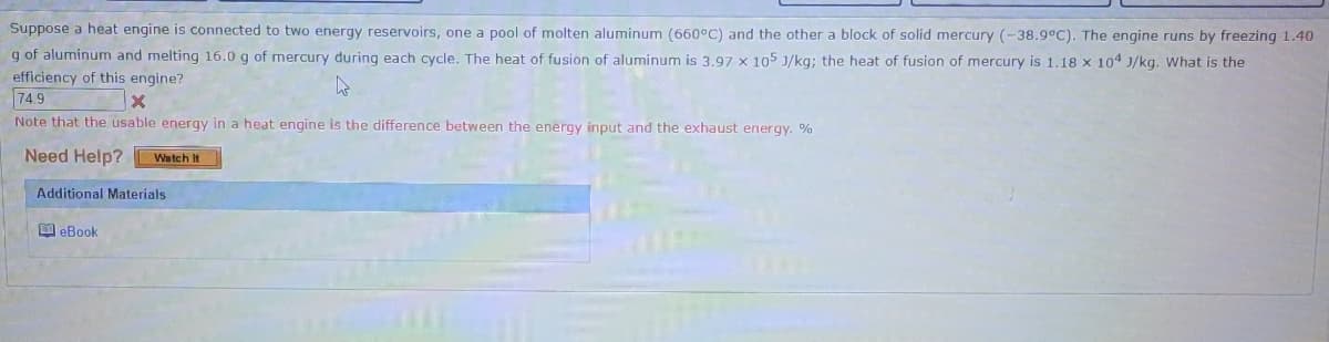 Suppose a heat engine is connected to two energy reservoirs, one a pool of molten aluminum (660°C) and the other a block of solid mercury (-38.9°C). The engine runs by freezing 1.40
g of aluminum and melting 16.0 g of mercury during each cycle. The heat of fusion of aluminum is 3.97 x 105 J/kg; the heat of fusion of mercury is 1.18 x 104 J/kg. What is the
efficiency of this engine?
74.9
4
X
Note that the usable energy in a heat engine is the difference between the energy input and the exhaust energy. %
Need Help? Watch It
Additional Materials
eBook