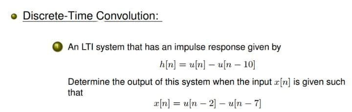 o Discrete-Time Convolution:
An LTI system that has an impulse response given by
h[n]
= u[n] – u[n – 10]
Determine the output of this system when the input æ[n] is given such
that
x[n] = u[n – 2] – u[n – 7]
