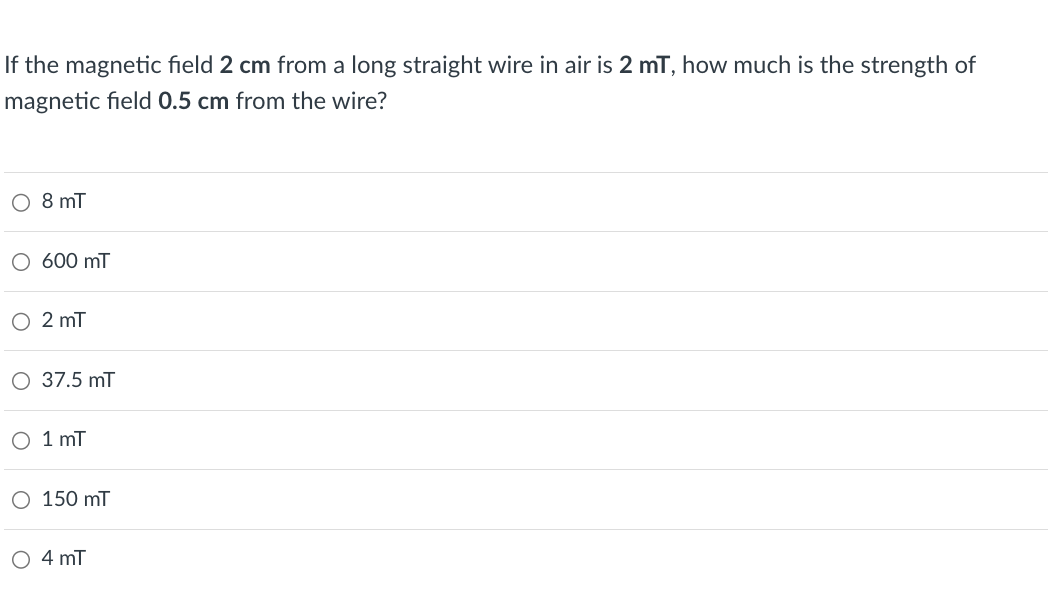 If the magnetic field 2 cm from a long straight wire in air is 2 mT, how much is the strength of
magnetic field 0.5 cm from the wire?
○ 8 mT
○ 600 mT
2 mT
○ 37.5 mT
○ 1 mT
○ 150 mT
○ 4 mT