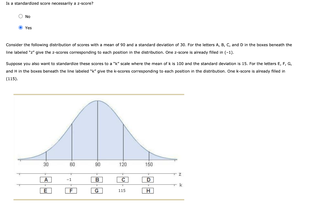 Is a standardized score necessarily a z-score?
O No
O Yes
Consider the following distribution of scores with a mean of 90 and a standard deviation of 30. For the letters A, B, C, and D in the boxes beneath the
line labeled "z" give the z-scores corresponding to each position in the distribution. One z-score is already filled in (-1).
Suppose you also want to standardize these scores to a "k" scale where the mean of k is 100 and the standard deviation is 15. For the letters E, F, G,
and H in the boxes beneath the line labeled "k" give the k-scores corresponding to each position in the distribution. One k-score is already filled in
(115).
30
60
90
120
150
A
-1
B
C
D
k
F
G
115
H
