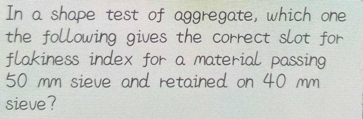 In a shape test of aggregate, which one
the following gives the correct slot for
flakiness index for a material passing
50 mm sieve and retained on 40 mm
sieve?