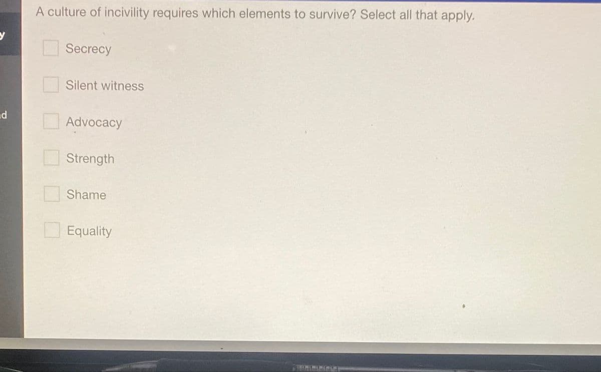 d
A culture of incivility requires which elements to survive? Select all that apply.
Secrecy
Silent witness
Advocacy
Strength
Shame
Equality