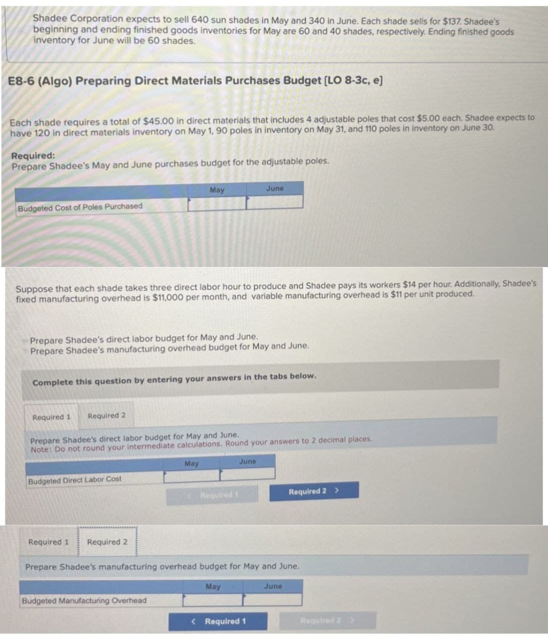 Shadee Corporation expects to sell 640 sun shades in May and 340 in June. Each shade sells for $137. Shadee's
beginning and ending finished goods inventories for May are 60 and 40 shades, respectively. Ending finished goods
inventory for June will be 60 shades.
E8-6 (Algo) Preparing Direct Materials Purchases Budget [LO 8-3c, e]
Each shade requires a total of $45.00 in direct materials that includes 4 adjustable poles that cost $5.00 each. Shadee expects to
have 120 in direct materials inventory on May 1, 90 poles in inventory on May 31, and 110 poles in inventory on June 30.
Required:
Prepare Shadee's May and June purchases budget for the adjustable poles.
Budgeted Cost of Poles Purchased
May
June
Suppose that each shade takes three direct labor hour to produce and Shadee pays its workers $14 per hour. Additionally, Shadee's
fixed manufacturing overhead is $11,000 per month, and variable manufacturing overhead is $11 per unit produced.
Prepare Shadee's direct labor budget for May and June.
Prepare Shadee's manufacturing overhead budget for May and June.
Complete this question by entering your answers in the tabs below.
Required 1 Required 2
Prepare Shadee's direct labor budget for May and June.
Note: Do not round your intermediate calculations. Round your answers to 2 decimal places.
Budgeted Direct Labor Cost
Required 1
Required 2
May
June
<Required 1
Required 2 >
Prepare Shadee's manufacturing overhead budget for May and June.
May
Budgeted Manufacturing Overhead
< Required 1
June
Required 2 >