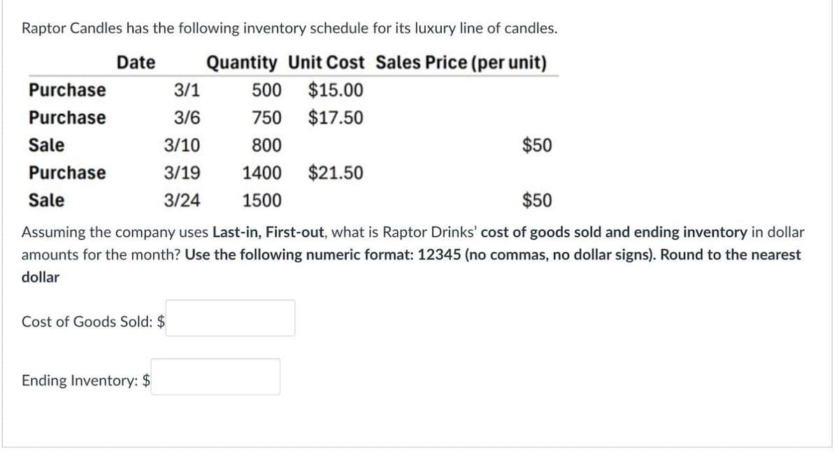 Raptor Candles has the following inventory schedule for its luxury line of candles.
Quantity Unit Cost Sales Price (per unit)
Date
Purchase
3/1
500
$15.00
Purchase
3/6
750
$17.50
Sale
3/10
800
Purchase
3/19
1400
$21.50
Sale
3/24
1500
$50
$50
Assuming the company uses Last-in, First-out, what is Raptor Drinks' cost of goods sold and ending inventory in dollar
amounts for the month? Use the following numeric format: 12345 (no commas, no dollar signs). Round to the nearest
dollar
Cost of Goods Sold: $
Ending Inventory: $