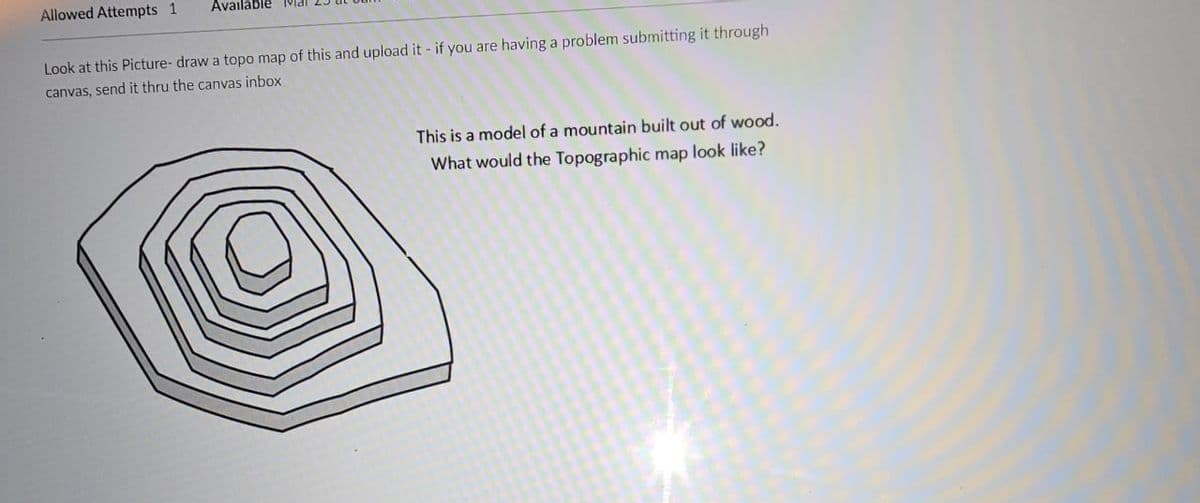 Allowed Attempts 1
Avail
Look at this Picture- draw a topo map of this and upload it - if you are having a problem submitting it through
canvas, send it thru the canvas inbox
This is a model of a mountain built out of wood.
What would the Topographic map look like?