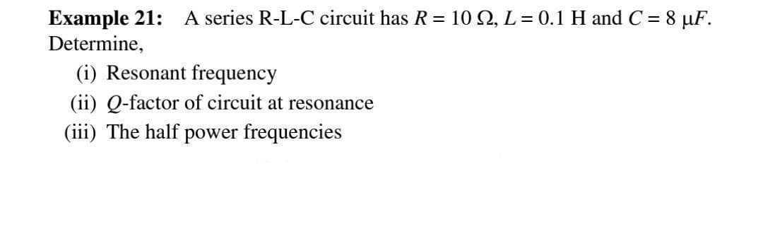Example 21: A series R-L-C circuit has R = 102, L = 0.1 H and C = 8 μF.
Determine,
(i) Resonant frequency
(ii) Q-factor of circuit at resonance
(iii) The half power frequencies
