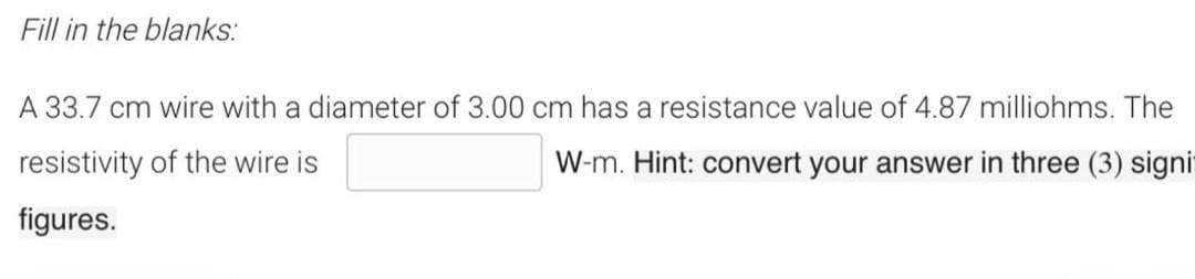 Fill in the blanks:
A 33.7 cm wire with a diameter of 3.00 cm has a resistance value of 4.87 milliohms. The
resistivity of the wire is
W-m. Hint: convert your answer in three (3) signi
figures.