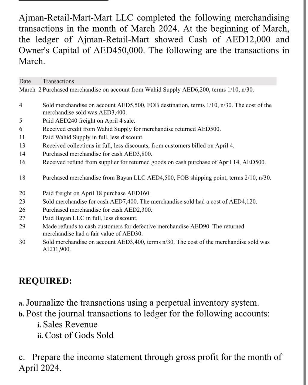 Ajman-Retail-Mart-Mart LLC completed the following merchandising
transactions in the month of March 2024. At the beginning of March,
the ledger of Ajman-Retail-Mart showed Cash of AED12,000 and
Owner's Capital of AED450,000. The following are the transactions in
March.
Date
Transactions
March 2 Purchased merchandise on account from Wahid Supply AED6,200, terms 1/10, n/30.
4
Sold merchandise on account AED5,500, FOB destination, terms 1/10, n/30. The cost of the
merchandise sold was AED3,400.
5
Paid AED240 freight on April 4 sale.
6
11
Paid Wahid Supply in full, less discount.
13
14
16
18
Received credit from Wahid Supply for merchandise returned AED500.
Received collections in full, less discounts, from customers billed on April 4.
Purchased merchandise for cash AED3,800.
Received refund from supplier for returned goods on cash purchase of April 14, AED500.
Purchased merchandise from Bayan LLC AED4,500, FOB shipping point, terms 2/10, n/30.
20 Paid freight on April 18 purchase AED160.
22222
23
26
27
29
30
30
Sold merchandise for cash AED7,400. The merchandise sold had a cost of AED4, 120.
Purchased merchandise for cash AED2,300.
Paid Bayan LLC in full, less discount.
Made refunds to cash customers for defective merchandise AED90. The returned
merchandise had a fair value of AED30.
Sold merchandise on account AED3,400, terms n/30. The cost of the merchandise sold was
AED1,900.
REQUIRED:
a. Journalize the transactions using a perpetual inventory system.
b. Post the journal transactions to ledger for the following accounts:
i. Sales Revenue
ii. Cost of Gods Sold
c. Prepare the income statement through gross profit for the month of
April 2024.