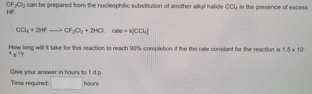 CF2Cl2 can be prepared from the nucleophilic substitution of another alkyl halide CCl4 in the presence of excess
HF.
CCl4 + 2HF -----> CF₂Cl2 + 2HCI. rate = k[CCl4]
How long will it take for this reaction to reach 90% completion if the the rate constant for the reaction is 1.5 x 10-
4 5-1?
Give your answer in hours to 1 d.p.
Time required:
hours