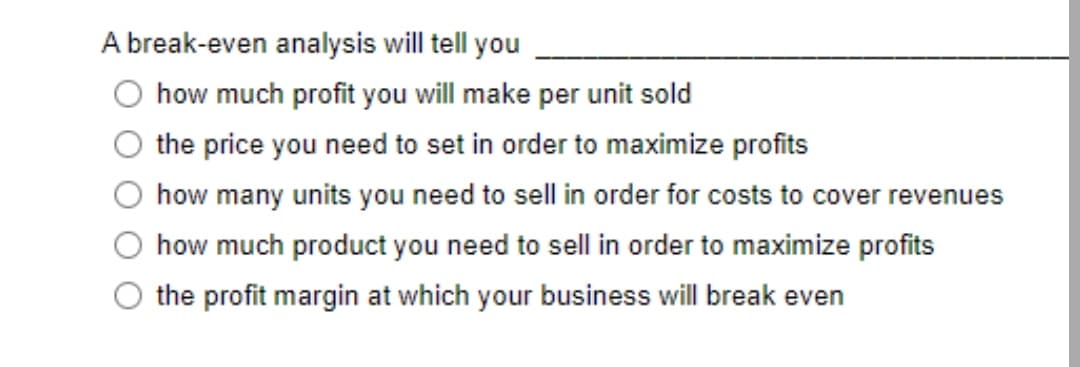 A break-even analysis will tell you
how much profit you will make per unit sold
the price you need to set in order to maximize profits
how many units you need to sell in order for costs to cover revenues
how much product you need to sell in order to maximize profits
the profit margin at which your business will break even
