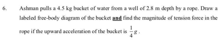 6.
Ashman pulls a 4.5 kg bucket of water from a well of 2.8 m depth by a rope. Draw a
labeled free-body diagram of the bucket and find the magnitude of tension force in the
rope if the upward acceleration of the bucket is
g.

