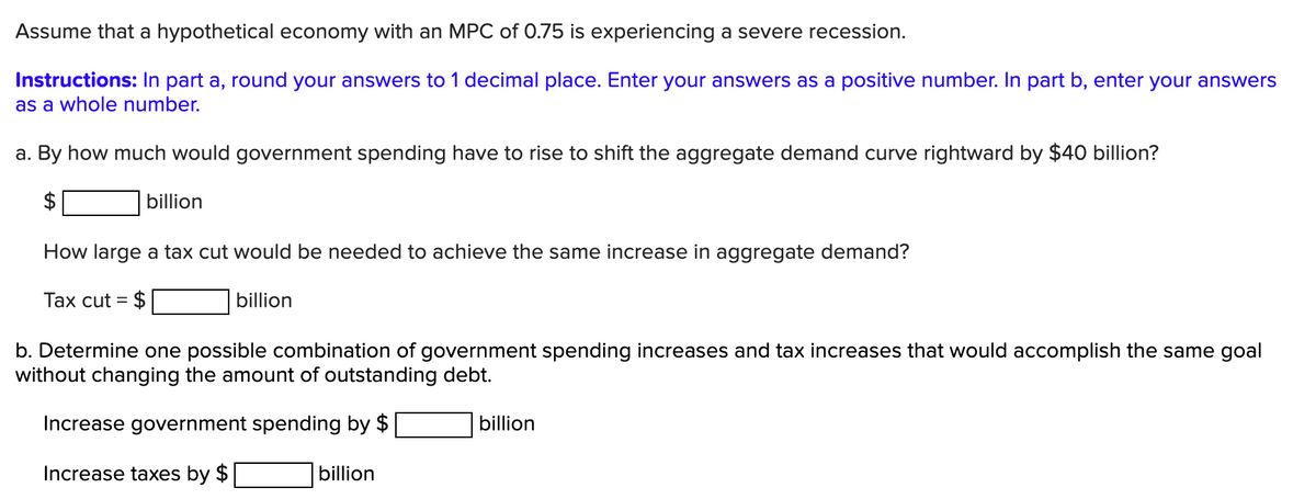 Assume that a hypothetical economy with an MPC of 0.75 is experiencing a severe recession.
Instructions: In part a, round your answers to 1 decimal place. Enter your answers as a positive number. In part b, enter your answers
as a whole number.
a. By how much would government spending have to rise to shift the aggregate demand curve rightward by $40 billion?
billion
How large a tax cut would be needed to achieve the same increase in aggregate demand?
Tax cut = $
billion
b. Determine one possible combination of government spending increases and tax increases that would accomplish the same goal
without changing the amount of outstanding debt.
Increase government spending by $
billion
Increase taxes by $
billion
