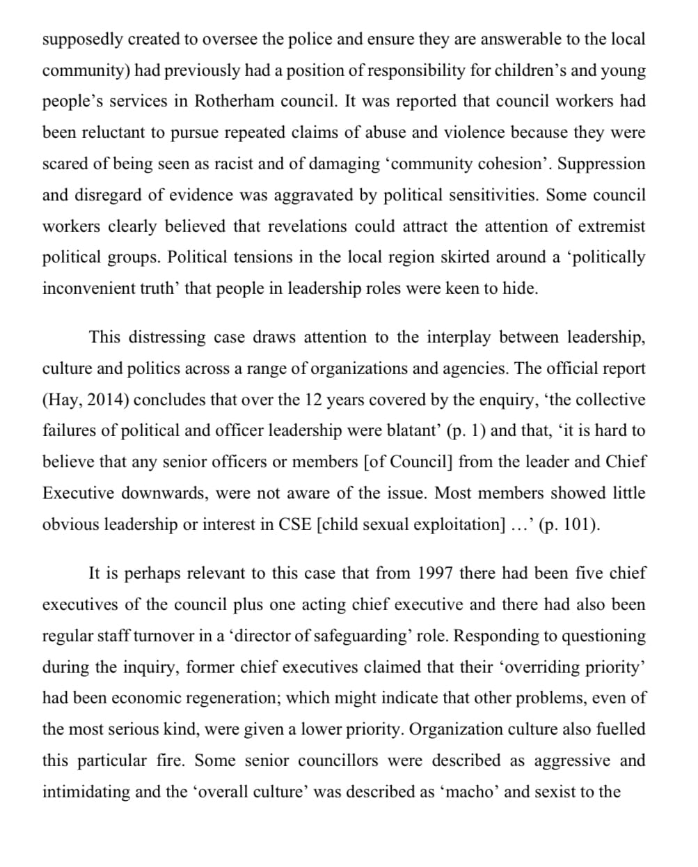 supposedly created to oversee the police and ensure they are answerable to the local
community) had previously had a position of responsibility for children's and young
people's services in Rotherham council. It was reported that council workers had
been reluctant to pursue repeated claims of abuse and violence because they were
scared of being seen as racist and of damaging ‘community cohesion'. Suppression
and disregard of evidence was aggravated by political sensitivities. Some council
workers clearly believed that revelations could attract the attention of extremist
political groups. Political tensions in the local region skirted around a 'politically
inconvenient truth' that people in leadership roles were keen to hide.
This distressing case draws attention to the interplay between leadership,
culture and politics across a range of organizations and agencies. The official report
(Hay, 2014) concludes that over the 12 years covered by the enquiry, 'the collective
failures of political and officer leadership were blatant' (p. 1) and that, 'it is hard to
believe that any senior officers or members [of Council] from the leader and Chief
Executive downwards, were not aware of the issue. Most members showed little
obvious leadership or interest in CSE [child sexual exploitation] ...' (p. 101).
It is perhaps relevant to this case that from 1997 there had been five chief
executives of the council plus one acting chief executive and there had also been
regular staff turnover in a 'director of safeguarding' role. Responding to questioning
during the inquiry, former chief executives claimed that their ‘overriding priority'
had been economic regeneration; which might indicate that other problems, even of
the most serious kind, were given a lower priority. Organization culture also fuelled
this particular fire. Some senior councillors were described as aggressive and
intimidating and the 'overall culture' was described as 'macho' and sexist to the