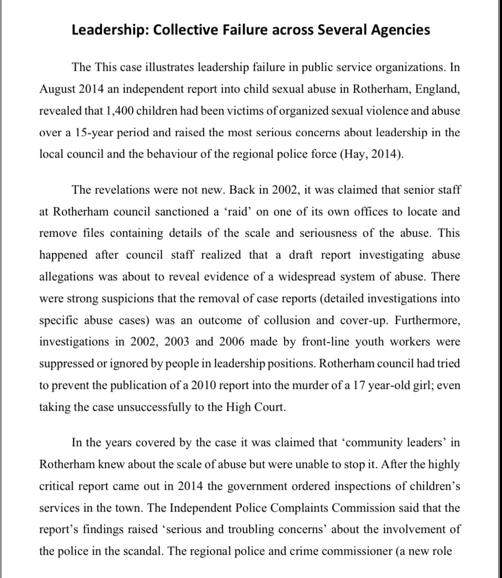 Leadership: Collective Failure across Several Agencies
The This case illustrates leadership failure in public service organizations. In
August 2014 an independent report into child sexual abuse in Rotherham, England,
revealed that 1,400 children had been victims of organized sexual violence and abuse
over a 15-year period and raised the most serious concerns about leadership in the
local council and the behaviour of the regional police force (Hay, 2014).
The revelations were not new. Back in 2002, it was claimed that senior staff
at Rotherham council sanctioned a 'raid' on one of its own offices to locate and
remove files containing details of the scale and seriousness of the abuse. This
happened after council staff realized that a draft report investigating abuse
allegations was about to reveal evidence of a widespread system of abuse. There
were strong suspicions that the removal of case reports (detailed investigations into
specific abuse cases) was an outcome of collusion and cover-up. Furthermore,
investigations in 2002, 2003 and 2006 made by front-line youth workers were
suppressed or ignored by people in leadership positions. Rotherham council had tried
to prevent the publication of a 2010 report into the murder of a 17 year-old girl; even
taking the case unsuccessfully to the High Court.
In the years covered by the case it was claimed that 'community leaders' in
Rotherham knew about the scale of abuse but were unable to stop it. After the highly
critical report came out in 2014 the government ordered inspections of children's
services in the town. The Independent Police Complaints Commission said that the
report's findings raised 'serious and troubling concerns' about the involvement of
the police in the scandal. The regional police and crime commissioner (a new role