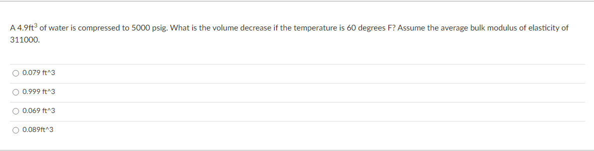 A 4.9ft³ of water is compressed to 5000 psig. What is the volume decrease if the temperature is 60 degrees F? Assume the average bulk modulus of elasticity of
311000.
O 0.079 ft^3
O 0.999 ft^3
O 0.069 ft^3
O 0.089ft^3