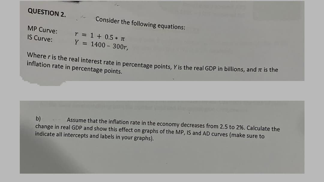 QUESTION 2.
Consider the following equations:
MP Curve:
r = 1 + 0.5 T
Y = 1400 - 300r,
IS Curve:
Where r is the real interest rate in percentage points, Y is the real GDP in billions, and it is the
inflation rate in percentage points.
b)
change in real GDP and show this effect on graphs of the MP, IS and AD curves (make sure to
indicate all intercepts and labels in your graphs).
Assume that the inflation rate in the economy decreases from 2.5 to 2%. Calculate the

