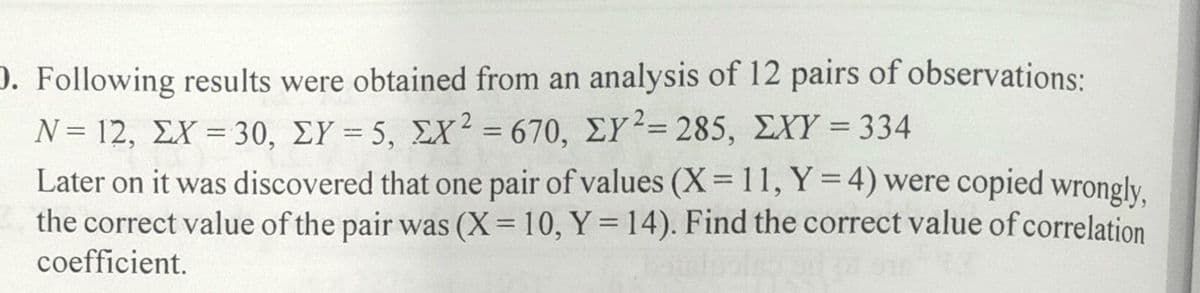 D. Following results were obtained from an analysis of 12 pairs of observations:
N= 12, ΣX -30, ΣΥ= 5, ΣΧ= 670, ΣΥ-= 285 , ΣΧΎ = 334
Later on it was discovered that one pair of values (X= 11, Y = 4) were copied wrongly.
the correct value of the pair was (X= 10, Y = 14). Find the correct value of correlation
coefficient.
%3D
%3D
%3D
