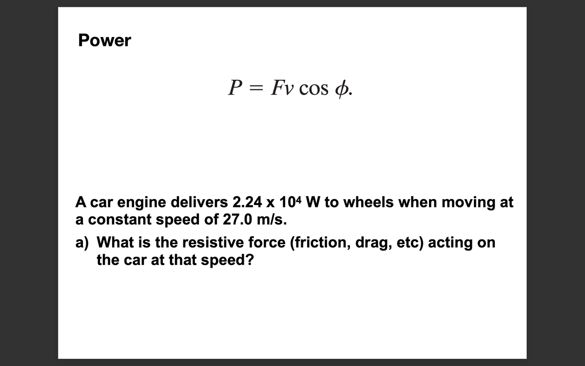 Power
P = Fv cos o.
A car engine delivers 2.24 x 104 W to wheels when moving at
a constant speed of 27.0 m/s.
a) What is the resistive force (friction, drag, etc) acting on
the car at that speed?