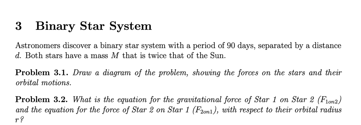 3 Binary Star System
Astronomers discover a binary star system with a period of 90 days, separated by a distance
d. Both stars have a mass M that is twice that of the Sun.
Problem 3.1. Draw a diagram of the problem, showing the forces on the stars and their
orbital motions.
Problem 3.2. What is the equation for the gravitational force of Star 1 on Star 2 (Fion2)
and the equation for the force of Star 2 on Star 1 (F20n1), with respect to their orbital radius
r?