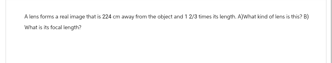 A lens forms a real image that is 224 cm away from the object and 1 2/3 times its length. A)What kind of lens is this? B)
What is its focal length?